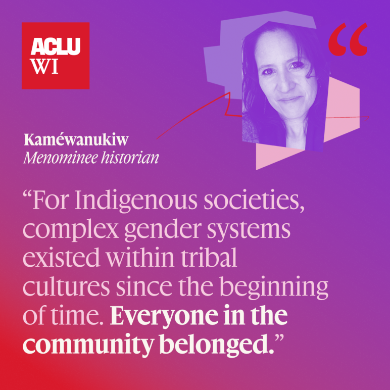 For Indigenous societies, complex gender systems existed within tribal cultures since the beginning of time. Everyone in the community belonged."